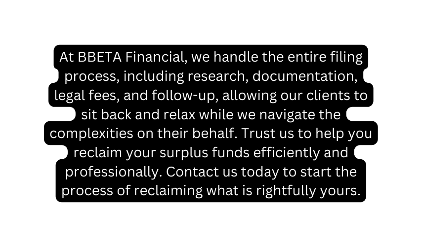 At BBETA Financial we handle the entire filing process including research documentation legal fees and follow up allowing our clients to sit back and relax while we navigate the complexities on their behalf Trust us to help you reclaim your surplus funds efficiently and professionally Contact us today to start the process of reclaiming what is rightfully yours